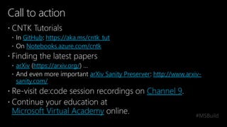 Call to action
 CNTK Tutorials
 In GitHub: https://aka.ms/cntk_tut
 On Notebooks.azure.com/cntk
 Finding the latest papers
 arXiv (https://arxiv.org/) …
 And even more important arXiv Sanity Preserver: http://www.arxiv-
sanity.com/
 Re-visit de:code session recordings on Channel 9.
 Continue your education at
Microsoft Virtual Academy online.
 
