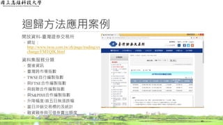 迴歸方法應用案例
開放資料-臺灣證券交易所
◦ 網址：
http://www.twse.com.tw/zh/page/trading/ex
change/FMTQIK.html
資料集服務分類
◦ 盤後資訊
◦ 臺灣跨市場指數
◦ TWSE自行編製指數
◦ 與FTSE合作編製指數
◦ 與銳聯合作編製指數
◦ 與S&PDJI合作編製指數
◦ 升降幅度/首五日無漲跌幅
◦ 當日沖銷交易標的及統計
◦ 融資融券與可借券賣出額度
49
 