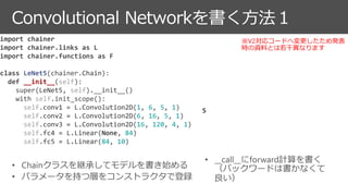 Convolutional Networkを書く方法１
import chainer
import chainer.links as L
import chainer.functions as F
class LeNet5(chainer.Chain):
def __init__(self):
super(LeNet5, self).__init__()
with self.init_scope():
self.conv1 = L.Convolution2D(1, 6, 5, 1)
self.conv2 = L.Convolution2D(6, 16, 5, 1)
self.conv3 = L.Convolution2D(16, 120, 4, 1)
self.fc4 = L.Linear(None, 84)
self.fc5 = L.Linear(84, 10)
S
※V2対応コードへ変更したため発表
時の資料とは若干異なります
 