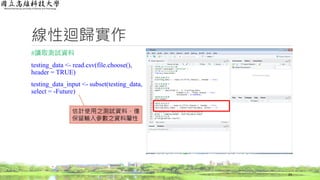 線性迴歸實作
#讀取測試資料
testing_data <- read.csv(file.choose(),
header = TRUE)
testing_data_input <- subset(testing_data,
select = -Future)
24
估計使用之測試資料，僅
保留輸入參數之資料屬性
 