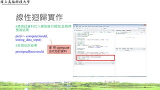 線性迴歸實作
#將測試資料代入模型進行預測,並取得
預測結果
pred <- compute(model,
testing_data_input)
#呈現估計結果
print(pred$net.result)
25
運 用 compute
函式估計資料
 