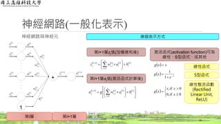 神經網路與神經元
神經網路(一般化表示)
42
‧
‧
‧
‧
‧
‧
‧
‧
‧
‧
‧
‧
 l
z1
 l
z2
 l
iz
 l
sl
z
1
+
 l
a1
 l
a2
 l
ia
 l
sl
a
 l
jw ,1
 l
jiw ,
 l
jw ,2
 l
jSl
w ,
 l
jb
 1l
jz  1l
ja
第l層 第l+1層
第l+1層zj值(加權總和後)
       l
i
s
i
l
i
l
ji
l
j bawz
l






 

1
,
1
第l+1層aj值(激活函式計算後)
       












 
 l
i
s
i
l
i
l
ji
l
j bawga
l
1
,
1
激活函式(activation function)可為
線性、S型函式、或其他
  xxg 
  x
e
xg 


1
1
 






0if,0
0if,
x
xx
xg
線性函式
S型函式
線性整流函數
(Rectified
Linear Unit,
ReLU)
換個表示方式
 