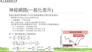 神經網路(一般化表示)
監督式學習目標為最小化估計值與真實值之間的誤差(損失)
◦ 假設損失函式(loss function)為
◦ 為真實值， 為估計值
◦ 最小化損失函式，計算方式為對損失函式微分
由於損失函式為多參數組成之函式，故分別對不同參數做偏微分
◦ 對 值計算偏微分，取得第l層最小誤差
◦ 對 值計算偏微分，取得第l層最小誤差之最佳 值
◦ 對 值計算偏微分，取得第l層最小誤差之最佳 值
對 值計算偏微分之數學證明
43
y yˆ
 l
iz
 l
jiw ,
 l
jb
 l
iz
 
 
 
 
 
   
 
   
     
 
 
     

 










































1
1
1
1
1
,
1
1,
1
1
1
l
l l
l
s
j
l
j
l
ji
l
i
s
j
l
j
l
j
s
k
l
k
l
jkl
i
l
i
l
i
s
j
l
j
l
i
l
j
l
i
l
i
l
i
l
i
wzg
z
F
baw
az
a
z
F
a
z
z
a
z
F


 l
jiw ,
 l
jb
 yyF ˆ,
損失函式示意圖
誤
差
或
損
失
全域最佳解
區域最佳解
 
 
 
  0and
otherwise,0
f,1
where 




 



l
i
l
j
l
i
l
k
a
bkii
a
a
 