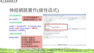 神經網路實作(線性函式)
#設定亂數種子
set.seed(0)
#訓練神經網路
model <- neuralnet(Y ~ X, training_data,
hidden=c(1), linear.output = TRUE,
threshold = 0.00001)
#繪製神經網路
plot(model)
48
設定固定的亂數種子，
讓權重初始值可以一致
設定輸出參數為Y
設定輸入參數為X
設定隱藏層為1個神經元
採用線性函式
設定門檻值為0.00001
 