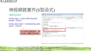 神經網路實作(S型函式)
#讀取測試資料
testing_data <- read.csv(file.choose(),
header = TRUE)
testing_data_input <- subset(testing_data,
select = -Future)
56
估計使用之測試資料，僅
保留輸入參數之資料屬性
 