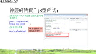 神經網路實作(S型函式)
#將測試資料代入模型進行預測,並取得
預測結果
pred <- compute(model,
testing_data_input)
#呈現估計結果
print(pred$net.result)
57
運 用 compute
函式估計資料
 