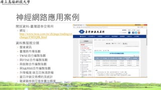 神經網路應用案例
開放資料-臺灣證券交易所
◦ 網址：
http://www.twse.com.tw/zh/page/trading/ex
change/FMTQIK.html
資料集服務分類
◦ 盤後資訊
◦ 臺灣跨市場指數
◦ TWSE自行編製指數
◦ 與FTSE合作編製指數
◦ 與銳聯合作編製指數
◦ 與S&PDJI合作編製指數
◦ 升降幅度/首五日無漲跌幅
◦ 當日沖銷交易標的及統計
◦ 融資融券與可借券賣出額度
59
 