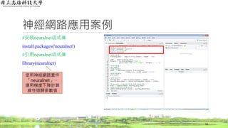 神經網路應用案例
#安裝neuralnet函式庫
install.packages('neuralnet')
#引用neuralnet函式庫
library(neuralnet)
63
使用神經網路套件
「neuralnet」，
運用梯度下降計算
線性迴歸參數值
 
