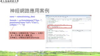 神經網路應用案例
name <- names(training_data)
formula <- as.formula(paste("Class ~",
paste(name[!name %in% "Class"],
collapse = " + ")))
65
取得輸出入參數組合為「Class ~ 台灣大
_漲 + 亞太電_漲 + 遠傳_漲」
並將輸出入參數組合儲存至formula
 