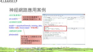神經網路應用案例
#設定亂數種子
set.seed(1)
#訓練線性迴歸
model <- neuralnet(formula, training_data,
hidden=c(2), linear.output = FALSE)
#繪製線性迴歸
plot(model)
66
設定固定的亂數種子，
讓權重初始值可以一致
設定輸出入參數組合為
formula
設定隱藏層為0個神經元
採用線性函式
 