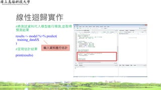 線性迴歸實作
#將測試資料代入模型進行預測,並取得
預測結果
results <- model %>% predict(
training_data$X
)
#呈現估計結果
print(results)
11
輸入資料進行估計
 