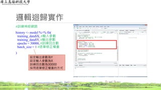 邏輯迴歸實作
#訓練神經網路
history <- model %>% fit(
training_data$X, #輸入參數
training_data$Y, #輸出參數
epochs = 30000, #訓練回合數
batch_size = 1 #逐筆修正權重
)
19
設定輸出參數為Y
設定輸入參數為X
訓練回合數為30000
採用逐筆修正權重的方式
 