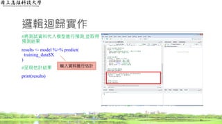 邏輯迴歸實作
#將測試資料代入模型進行預測,並取得
預測結果
results <- model %>% predict(
training_data$X
)
#呈現估計結果
print(results)
21
輸入資料進行估計
 
