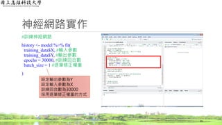 神經網路實作
#訓練神經網路
history <- model %>% fit(
training_data$X, #輸入參數
training_data$Y, #輸出參數
epochs = 30000, #訓練回合數
batch_size = 1 #逐筆修正權重
)
29
設定輸出參數為Y
設定輸入參數為X
訓練回合數為30000
採用逐筆修正權重的方式
 