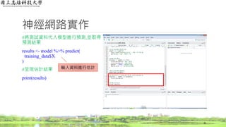 神經網路實作
#將測試資料代入模型進行預測,並取得
預測結果
results <- model %>% predict(
training_data$X
)
#呈現估計結果
print(results)
31
輸入資料進行估計
 