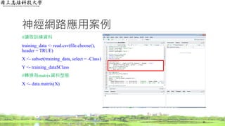 神經網路應用案例
#讀取訓練資料
training_data <- read.csv(file.choose(),
header = TRUE)
X <- subset(training_data, select = -Class)
Y <- training_data$Class
#轉換為matrix資料型態
X <- data.matrix(X)
39
 