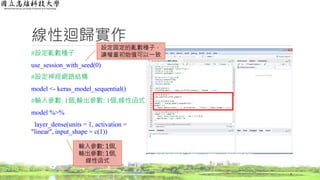 線性迴歸實作
#設定亂數種子
use_session_with_seed(0)
#設定神經網路結構
model <- keras_model_sequential()
#輸入參數: 1個,輸出參數: 1個,線性函式
model %>%
layer_dense(units = 1, activation =
"linear", input_shape = c(1))
7
設定固定的亂數種子，
讓權重初始值可以一致
輸入參數: 1個,
輸出參數: 1個,
線性函式
 