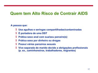 Quem tem Alto Risco de Contrair AIDS A pessoa que: Usa agulhas e seringas compartilhadas/contaminadas É portadora de uma DST Prática sexo anal com sua/seu parceiro(s) Prática sexo por dinheiro ou drogas Possui vários parceiros sexuais Vive separada do marido devido a obrigações profissionais (p. ex., caminhoneiros, trabalhadores, migrantes) 