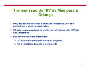 Transmissão do HIV da Mãe para a Criança 90% dos recém-nascidos e crianças infectados pelo HIV contrairam o vírus de suas mães 2/3 dos recém-nascidos de mulheres infectadas pelo HIV não são infectados Dos recém-nascidos infectados: 2/3 são infectados intra-útero ou no parto 1/3 é infectado durante o aleitamento 