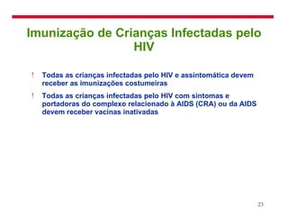 Imunização de Crianças Infectadas pelo HIV Todas as crianças infectadas pelo HIV e assintomática devem receber as imunizações costumeiras Todas as crianças infectadas pelo HIV com sintomas e portadoras do complexo relacionado à AIDS (CRA) ou da AIDS devem receber vacinas inativadas 