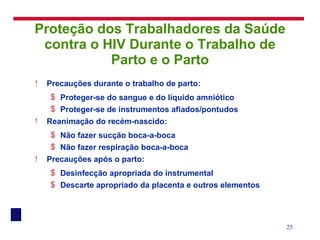 Proteção dos Trabalhadores da Saúde contra o HIV Durante o Trabalho de Parto e o Parto Precauções durante o trabalho de parto: Proteger-se do sangue e do líquido amniótico Proteger-se de instrumentos afiados/pontudos Reanimação do recém-nascido: Não fazer sucção boca-a-boca Não fazer respiração boca-a-boca Precauções após o parto: Desinfecção apropriada do instrumental Descarte apropriado da placenta e outros elementos 