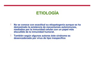 ETIOLOGÍA No se conoce con exactitud su etiopatogenia aunque se ha demostrado la existencia de mecanismos autoinmunes, mediados por la inmunidad celular con un papel más discutible de la inmunidad humoral. También según algunos autores éste síndrome es desencadenado por virus de tipo inespecífico 