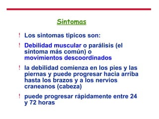 Sintomas Los sintomas tipicos son: Debilidad muscular  o parálisis (el síntoma más común) o  movimientos descoordinados   la debilidad comienza en los pies y las piernas y puede progresar hacia arriba hasta los brazos y a los nervios craneanos (cabeza)  puede progresar rápidamente entre 24 y 72 horas   