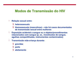 Modos de Transmissão do HIV Relação sexual entre: heterossexuais Homossexuais (masculinos) – não há casos documentados de transmissão sexual entre mulheres Exposição acidental a sangue ou a objetos/procedimentos relacionados com sangue (p. ex., transfusões de sangue, agulhas compartilhadas, instrumentos contaminados) Transmissão mãe-criança durante:  gravidez parto aleitamento 