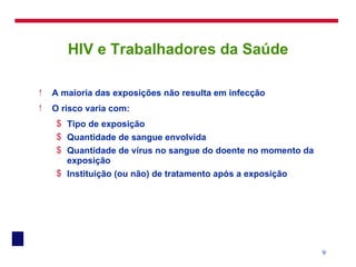 HIV e Trabalhadores da Saúde A maioria das exposições não resulta em infecção O risco varia com: Tipo de exposição Quantidade de sangue envolvida Quantidade de vírus no sangue do doente no momento da exposição Instituição (ou não) de tratamento após a exposição 