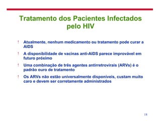 Tratamento dos Pacientes Infectados pelo HIV Atualmente, nenhum medicamento ou tratamento pode curar a AIDS A disponibilidade de vacinas anti-AIDS parece improvável em futuro próximo Uma combinação de três agentes antirretrovirais (ARVs) é o padrão ouro de tratamento Os ARVs não estão universalmente disponíveis, custam muito caro e devem ser corretamente administrados 