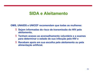 SIDA e Aleitamento OMS, UNAIDS e UNICEF recomendam que todas as mulheres: Sejam informadas do risco de transmissão do HIV pelo aleitamento, Tenham acesso ao aconselhamento voluntário e a exames para determinar o estado de sua infecção pelo HIV e Recebam apoio em sua escolha pelo aleitamento ou pela alimentação artificial. 