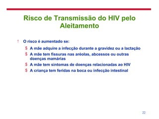 Risco de Transmissão do HIV pelo Aleitamento O risco é aumentado se: A mãe adquire a infecção durante a gravidez ou a lactação A mãe tem fissuras nas aréolas, abcessos ou outras doenças mamárias A mãe tem sintomas de doenças relacionadas ao HIV A criança tem feridas na boca ou infecção intestinal 