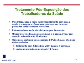 Tratamento Pós-Exposição dos Trabalhadores da Saúde Pele intada, boca e nariz: lavar imediatamente com água e sabão e enxaguar profusamente para remover todas as partículas potencialmente infectadas.  Pele cortada ou perfurada: deixa sangrar livremente.  Olhos: lavar imediatamente com água e, a seguir, irrigar com solução salina durante 30 minutos. Considerar profilaxia pós-exposição (PPE) se houver alto risco de transmissão: Tratamento com Zidovudina (ZDV) durante 4 semanas Iniciar, de preferência dentro de 1-2 horas Fonte : CDC 1996. 