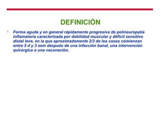 DEFINICIÓN Forma aguda y en general rápidamente progresiva de polineuropatía inflamatoria caracterizada por debilidad muscular y déficit sensitivo distal leve, en la que aproximadamente 2/3 de los casos comienzan entre 5 d y 3 sem después de una infección banal, una intervención quirúrgica o una vacunación.   