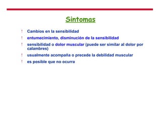 Sintomas Cambios en la sensibilidad entumecimiento ,  disminución de la sensibilidad   sensibilidad o  dolor muscular  (puede ser similar al dolor por calambres)  usualmente acompaña o precede la debilidad muscular  es posible que no ocurra  