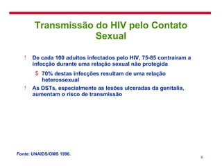 Transmissão do HIV pelo Contato Sexual De cada 100 adultos infectados pelo HIV, 75-85 contrairam a infecção durante uma relação sexual não protegida 70% destas infecções resultam de uma relação heterossexual As DSTs, especialmente as lesões ulceradas da genitalia, aumentam o risco de transmissão Fonte : UNAIDS/OMS 1996. 