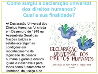 Como surgiu a declaração universal
dos direitos humanos?
Qual a sua finalidade?
•A Declaração Universal dos
Direitos Humanos foi criada
em Dezembro de 1948 na
Assembleia Geral das
Nações Unidas e
estabelece algumas
condições em
reconhecimento da
dignidade da pessoa
humana e garante direitos
iguais e inalienáveis para
todos como fundamento da
liberdade, da justiça e da
 
