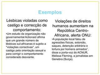 Exemplos
Lésbicas violadas como
castigo e correcção de
comportamento:
•Um estudo da organização não
governamental Actionaid afirma
que um grande número de
lésbicas sul-africanas é sujeito a
"violações correctivas", um
castigo pela orientação sexual e
para corrigir o comportamento
considerado desviante.
Violações de direitos
humanos aumentam na
República Centro-
Africana, alerta ONU:
•A população local falou de
agressões físicas, extorsão,
saques, detenção arbitrária e
tortura por homens armados”,
disse a porta-voz do ACNUR,
Melissa Fleming, a jornalistas em
Genebra (Suíça).
 