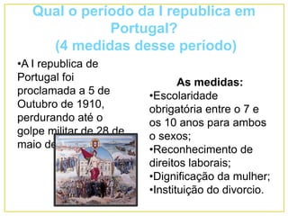 Qual o período da I republica em
Portugal?
(4 medidas desse período)
•A I republica de
Portugal foi
proclamada a 5 de
Outubro de 1910,
perdurando até o
golpe militar de 28 de
maio de 1926.
As medidas:
•Escolaridade
obrigatória entre o 7 e
os 10 anos para ambos
o sexos;
•Reconhecimento de
direitos laborais;
•Dignificação da mulher;
•Instituição do divorcio.
 