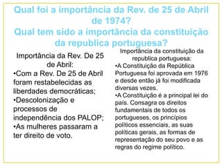 Qual foi a importância da Rev. de 25 de Abril
de 1974?
Qual tem sido a importância da constituição
da republica portuguesa?
Importância da Rev. De 25
de Abril:
•Com a Rev. De 25 de Abril
foram restabelecidas as
liberdades democráticas;
•Descolonização e
processos de
independência dos PALOP;
•As mulheres passaram a
ter direito de voto.
Importância da constituição da
republica portuguesa:
•A Constituição da República
Portuguesa foi aprovada em 1976
e desde então já foi modificada
diversas vezes.
•A Constituição é a principal lei do
país. Consagra os direitos
fundamentais de todos os
portugueses, os princípios
políticos essenciais, as suas
políticas gerais, as formas de
representação do seu povo e as
regras do regime político.
 