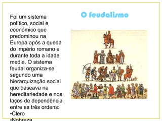 O feudalismoFoi um sistema
político, social e
económico que
predominou na
Europa após a queda
do império romano e
durante toda a idade
media. O sistema
feudal organiza-se
segundo uma
hierarquização social
que baseava na
hereditariedade e nos
laços de dependência
entre as três ordens:
•Clero
 
