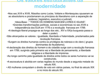 Os valores estruturantes da
modernidade
•Nos sec.XVII e XVIII, filósofos como Locke, Voltaire e Montesquieu opuseram se
ao absolutismo e proclamaram os princípios do liberalismo com a separação de
poderes ( legislativo, executivo e judicial).
•Ideia-Base : “ TODOS OS HOMENS NASCEM LIVRES E IGUAIS”.
•Grandes transformações políticas, sociais e económicas no sec.XVIII a
independência dos EUA em 1776 e a revolução francesa em 1789.
•A ideologia liberal propaga-se ao longo dos séc.. XIV e XX(a burguesia passa a
deter o poder).
•São alicerçados os valores : igualdade, liberdade e fraternidade, proclamados pela
revolução francesa.
•Surgem os direitos humanos contra os privilégios da nobreza e do clero ( grupos
dominantes do feudalismo).
•A declaração dos direitos do homem e do cidadão surge com a revolução francesa
em 1789, surgindo pela primeira vez a liberdade de pensamento, a liberdade
religiosa e a liberdade de imprensa.
•Ao longo caminho pela igualdade de direitos entre todos os seres humanos vai se
construindo.
•A escravatura é abolida em varias regiões do mundo desde a segunda metade do
século XIX.
• AS mulheres conquistam o direito de voto em vários países, no final do século XIX
e no inicio do século XX.
 