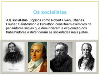 Os socialistas
•Os socialistas utópicos como Robert Owen, Charles
Fourier, Saint-Simon e Proudhon constituem exemplos de
pensadores sócias que denunciaram a exploração dos
trabalhadores e defenderam as sociedades mais justas.
 