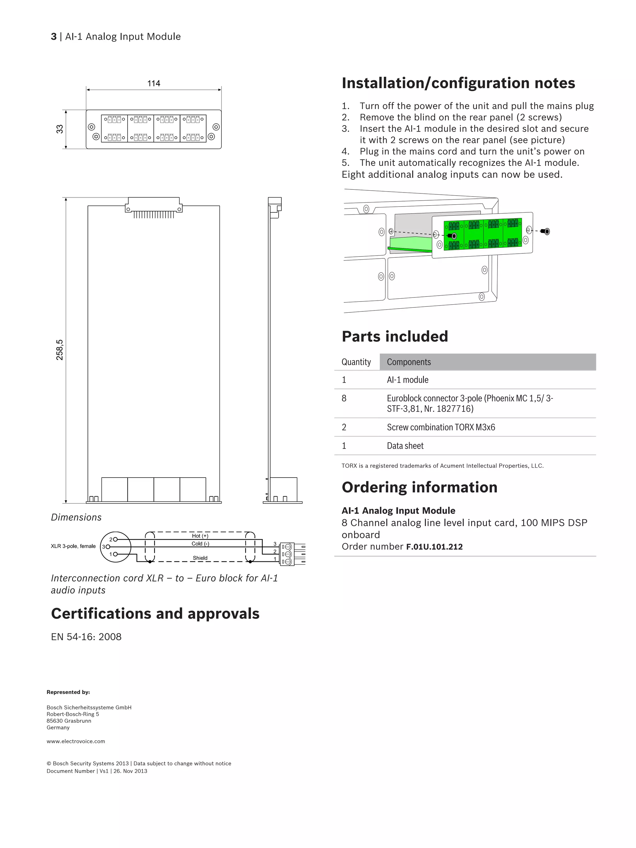 Dimensions
Interconnection cord XLR – to – Euro block for AI-1
audio inputs
Certifications and approvals
EN 54-16: 2008
Installation/configuration notes
1. Turn off the power of the unit and pull the mains plug
2. Remove the blind on the rear panel (2 screws)
3. Insert the AI-1 module in the desired slot and secure
it with 2 screws on the rear panel (see picture)
4. Plug in the mains cord and turn the unit’s power on
5. The unit automatically recognizes the AI-1 module.
Eight additional analog inputs can now be used.
Parts included
Quantity Components
1 AI-1 module
8 Euroblock connector 3-pole (Phoenix MC 1,5/ 3-
STF-3,81, Nr. 1827716)
2 Screw combination TORX M3x6
1 Data sheet
TORX is a registered trademarks of Acument Intellectual Properties, LLC.
Ordering information
AI-1 Analog Input Module
8 Channel analog line level input card, 100 MIPS DSP
onboard
Order number F.01U.101.212
3 | AI-1 Analog Input Module
Represented by:
Bosch Sicherheitssysteme GmbH
Robert-Bosch-Ring 5
85630 Grasbrunn
Germany
www.electrovoice.com
© Bosch Security Systems 2013 | Data subject to change without notice
Document Number | Vs1 | 26. Nov 2013
 