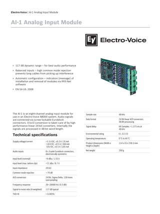 Electro-Voice | AI-1 Analog Input Module
AI-1 Analog Input Module
▪ 117 dB dynamic range – for best audio performance
▪ Balanced inputs – high common mode rejection
prevents long cables from picking up interference
▪ Automatic configuration – indication (message) of
installation and removal of modules via IRIS-Net
software
▪ EN 54-16: 2008
The AI-1 is an eight-channel analog input module for
use in an Electro-Voice N8000 system. Audio signals
are connected via screw lockable Euroblock
connectors. A-to-D conversion is taken care of by high
performance linear 24-bit converters. Internally the
signals are processed in 48-bit word length.
Technical specifications
Supply voltage/current +3.3 V DC, ±0.3 V / 35 mA
+18 V DC, ±0.5 V / 360 mA
-18 V DC, ±0.5 V / 105 mA
Audio inputs 8 x 3-pole Euroblock connectors,
electronically symmetric
Input level (nominal) +6 dBu / 1.55 V
Input level (max. before clip) +21 dBu / 8.7 V
Input impedance 20 kΩ
Common mode rejection > 70 dB
A/D conversion 24 Bit, Sigma-Delta, 128 times
oversampling
Frequency response 20–20000 Hz (-0.5 dB)
Signal-to-noise ratio (A-weighted) 117 dB typical
THD+N < 0.005%
Sample rate 48 kHz
Data format 24 Bit linear A/D conversion,
48 Bit processing
Signal delay 66 Samples = 1.375 ms at
48 kHz
Environmental rating E1, E2, E3
Operating temperature 0 °C to 40 °C
Product dimensions (Width x
Height x Depth)
114 x 33 x 258.5 mm
Net weight 200 g
 