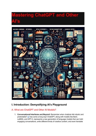 Mastering ChatGPT and Other
AI’s
I. Introduction: Demystifying AI’s Playground
A. What are ChatGPT and Other AI Models?
1. Conversational Interfaces and Beyond: Remember when chatbots felt robotic and
predictable? AI has come a long way! ChatGPT, along with models like Bard,
LaMDA, and GPT-3, represents a new generation of language models that can hold
engaging conversations, write different kinds of creative content, and even translate
 