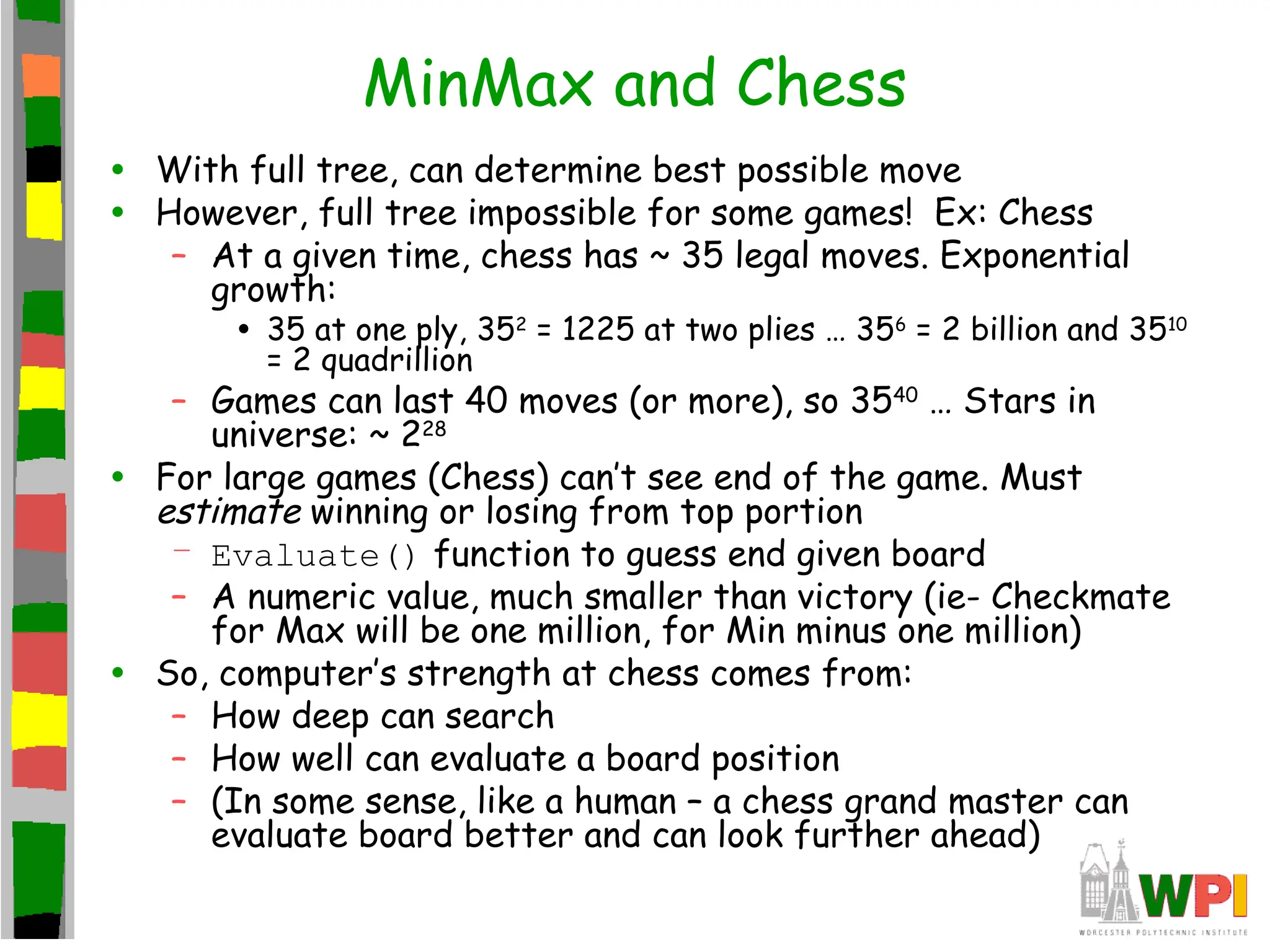 MinMax and Chess
• With full tree, can determine best possible move
• However, full tree impossible for some games! Ex: Chess
– At a given time, chess has ~ 35 legal moves. Exponential
growth:
• 35 at one ply, 352
= 1225 at two plies … 356
= 2 billion and 3510
= 2 quadrillion
– Games can last 40 moves (or more), so 3540
… Stars in
universe: ~ 228
• For large games (Chess) can’t see end of the game. Must
estimate winning or losing from top portion
– Evaluate() function to guess end given board
– A numeric value, much smaller than victory (ie- Checkmate
for Max will be one million, for Min minus one million)
• So, computer’s strength at chess comes from:
– How deep can search
– How well can evaluate a board position
– (In some sense, like a human – a chess grand master can
evaluate board better and can look further ahead)
 