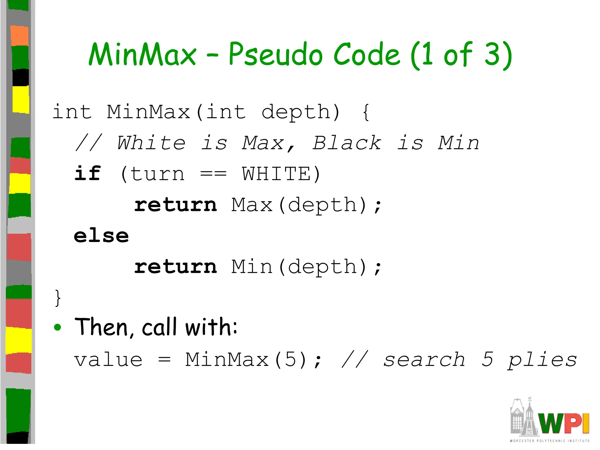 MinMax – Pseudo Code (1 of 3)
int MinMax(int depth) {
// White is Max, Black is Min
if (turn == WHITE)
return Max(depth);
else
return Min(depth);
}
• Then, call with:
value = MinMax(5); // search 5 plies
 