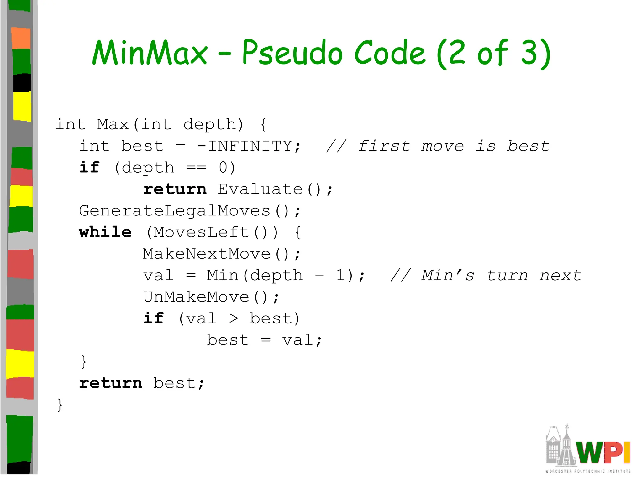 MinMax – Pseudo Code (2 of 3)
int Max(int depth) {
int best = -INFINITY; // first move is best
if (depth == 0)
return Evaluate();
GenerateLegalMoves();
while (MovesLeft()) {
MakeNextMove();
val = Min(depth – 1); // Min’s turn next
UnMakeMove();
if (val > best)
best = val;
}
return best;
}
 