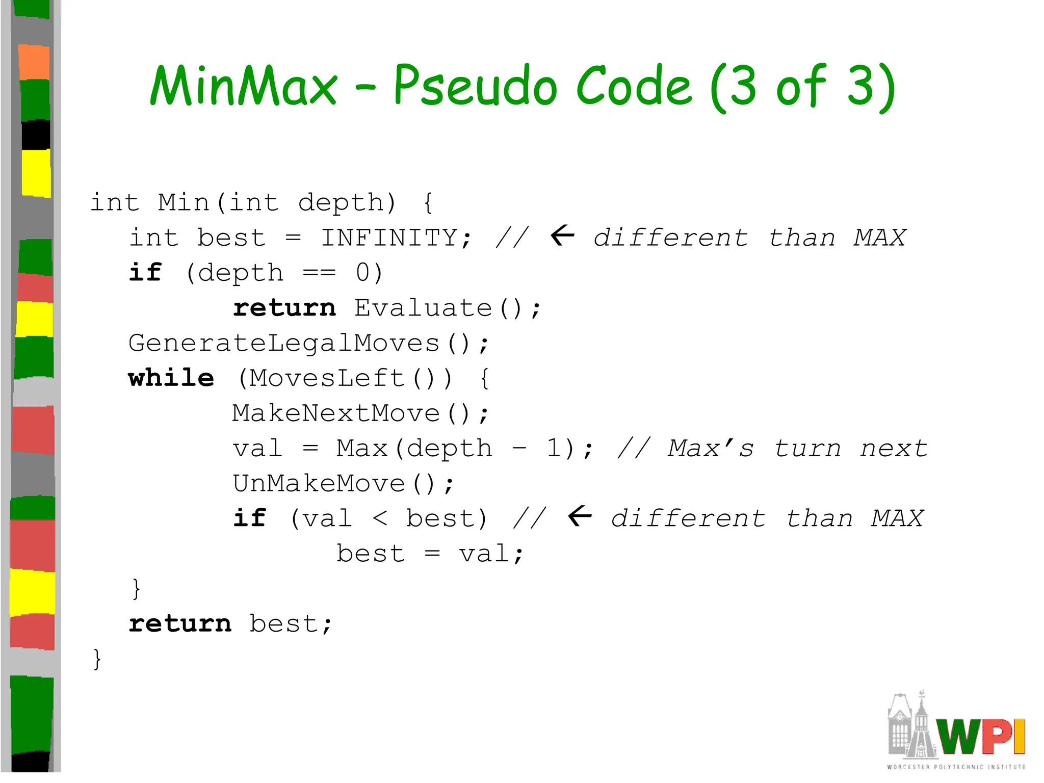 MinMax – Pseudo Code (3 of 3)
int Min(int depth) {
int best = INFINITY; //  different than MAX
if (depth == 0)
return Evaluate();
GenerateLegalMoves();
while (MovesLeft()) {
MakeNextMove();
val = Max(depth – 1); // Max’s turn next
UnMakeMove();
if (val < best) //  different than MAX
best = val;
}
return best;
}
 